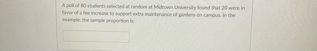 A poll of 80 students selected at random at Midtown University found that 20 were in
favor of a fee increase to support extra maintenance of gardens on campus. In the
example, the sample proportion is:
