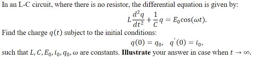 In an L-C circuit, where there is no resistor, the differential equation is given by:
d?q
d²q, 1
+
dt2
E,cos(wt).
C
Find the charge q(t) subject to the initial conditions:
q(0) = q0, q (0) = io,
such that L, C,E9, io, 9o, w are constants. Illustrate your answer in case when t → ∞o,

