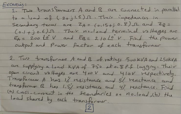 Excercies:
1. Two transformers A and R
to a load of (2+jh5) Their impedanas in
secondary terms
Coltjo.6)5r
EA = 200 Lov
output and Power factor of each transformer
are Connected in parallel
ZA = (o15t+j 0.8)2 and zR=
Their noload termind nltages are
and Es = 21010V Fnd the poer
are
%3D
11
2. Two trans formes A andB of ratings 500KVA and 25okVA
supplying a load kVA of 750 at a8 Pf lagging. Their
open circuit voltayes are 400V and 410V respecctively.
Transformer A has 1% rsistance and 5/ reactance and
transformer B hay s resistance and 4 reactance. Fnd
(a) Cross-curnt in the seondaries
load shared by each transforcmer.
are
on no-load,b) the
2.
