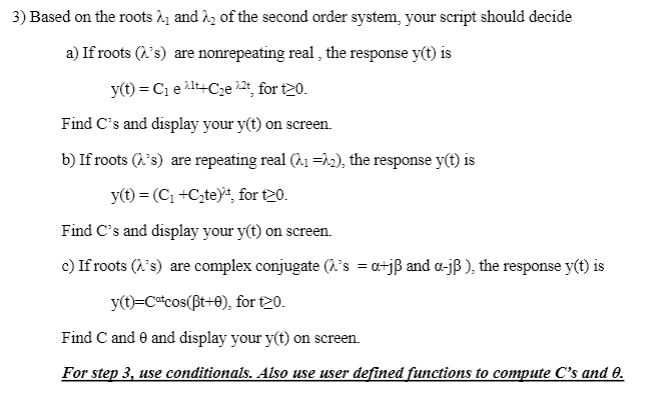 3) Based on the roots ₁ and ₂ of the second order system, your script should decide
a) If roots ('s) are nonrepeating real, the response y(t) is
y(t) = C₁ e Alt+C₂e22t, for t20.
Find C's and display your y(t) on screen.
b) If roots ('s) are repeating real (^₁ =^₂), the response y(t) is
y(t) = (C₁+C₂te), for t20.
Find C's and display your y(t) on screen.
c) If roots ('s) are complex conjugate (λ's =a+jß and a-jß), the response y(t) is
y(t)=Catcos(Bt+0), for t20.
Find C and 9 and display your y(t) on screen.
For step 3, use conditionals. Also use user defined functions to compute C's and 0.