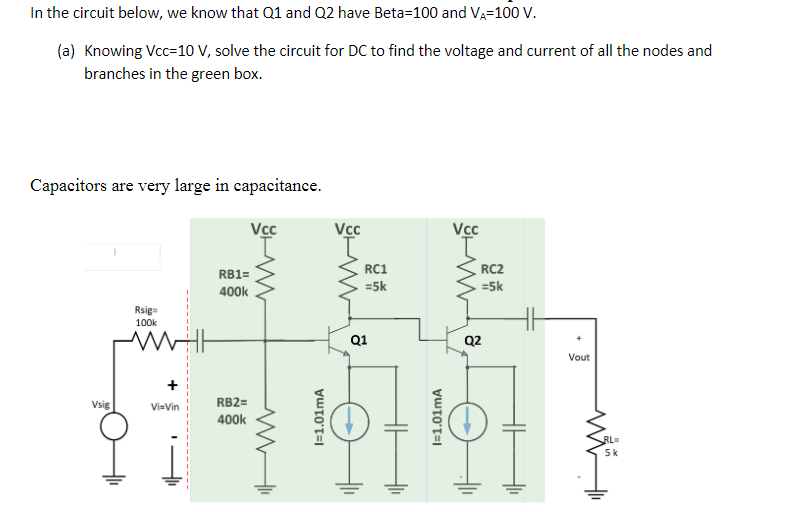 In the circuit below, we know that Q1 and Q2 have Beta-100 and VA-100 V.
(a) Knowing Vcc=10 V, solve the circuit for DC to find the voltage and current of all the nodes and
branches in the green box.
Capacitors are very large in capacitance.
Vsig
Rsig=
100k
Vi-Vin
RB1=
400k
RB2=
400k
Vcc
www
I=1.01mA
Vcc
RC1
=5k
Q1
HH
I=1.01mA
Vcc
www
RC2
=5k
Q2
Vout
RL=
5k