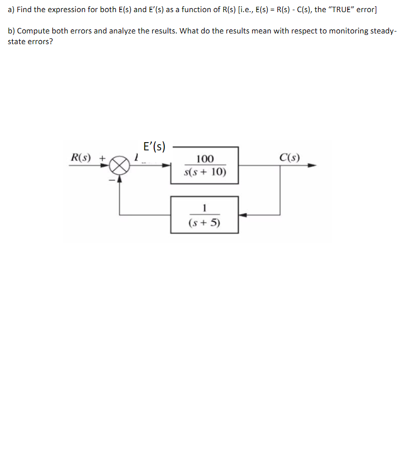 a) Find the expression for both E(s) and E'(s) as a function of R(s) [i.e., E(s) = R(s) - C(s), the "TRUE" error]
b) Compute both errors and analyze the results. What do the results mean with respect to monitoring steady-
state errors?
R(s) +
E' (s)
100
s(s+ 10)
1
(s + 5)
C(s)
