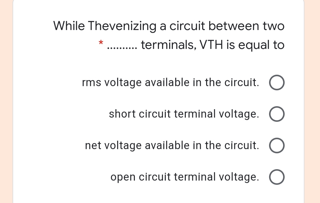 While Thevenizing a circuit between two
. . terminals, VTH is equal to
*
rms voltage available in the circuit. O
short circuit terminal voltage. O
net voltage available in the circuit. O
open circuit terminal voltage. )
