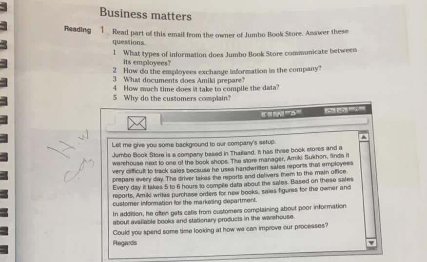 Business matters
Heading 1 Read part of this email from the owner of Jumbo Book Store. Answer these
questions.
I What types of information does Jumbo Book Store communicate between
its employees?
2 How do the employees exchange information in the company?
3 What documents does Amiki prepare?
4 How much time does it take to compile the data?
5 Why do the customers complain?
Let me give you some background to our company's setup.
Jumbo Book Store is a company based in Thailand, It has three book stores and a
warehouse next to one of the book shops. The store manager, Amiki Sukhon, finds it
very difficult to track sales because he uses handwritten sales reports that employees
prepare every day. The driver takes the reports and delivers them to the main office.
Every day it takes 5 to 6 hours to compile data about the sales. Based on these sales
reports, Amiki writes purchase orders for new books, sales figures for the owner and
customer information for the marketing department.
In addition, he often gets calls from customers complaining about poor information
about available books and stationary products in the warehouse.
Could you spend some time looking at how we can improve our processes?
Regards
