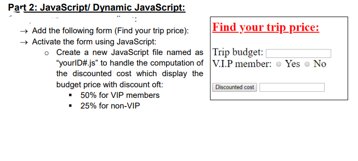 Part 2: JavaScript/ Dynamic JavaScript:
Find your trip price:
→ Add the following form (Find your trip price):
→ Activate the form using JavaScript:
o Create a new JavaScript file named as Trip budget:
"yourlD# js" to handle the computation of V.I.P member: o Yes o No
the discounted cost which display the
budget price with discount oft:
• 50% for VIP members
• 25% for non-VIP
Discounted cost
