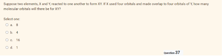 Suppose two elements, X and Y, reacted to one another to form XY. If X used four orbitals and made overlap to four orbitals of Y, how many
molecular orbitals will there be for XY?
Select one:
O a. 8
O b. 4
O c. 16
O d. 1
Question 37