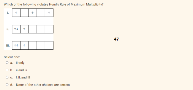 Which of the following violates Hund's Rule of Maximum Multiplicity?
i.
ii.
iii.
↑
↑↑
↑
↑
↑
Select one:
O a. ii only
O b. ii and iii
O c. i, ii, and ill
O d. None of the other choices are correct
47