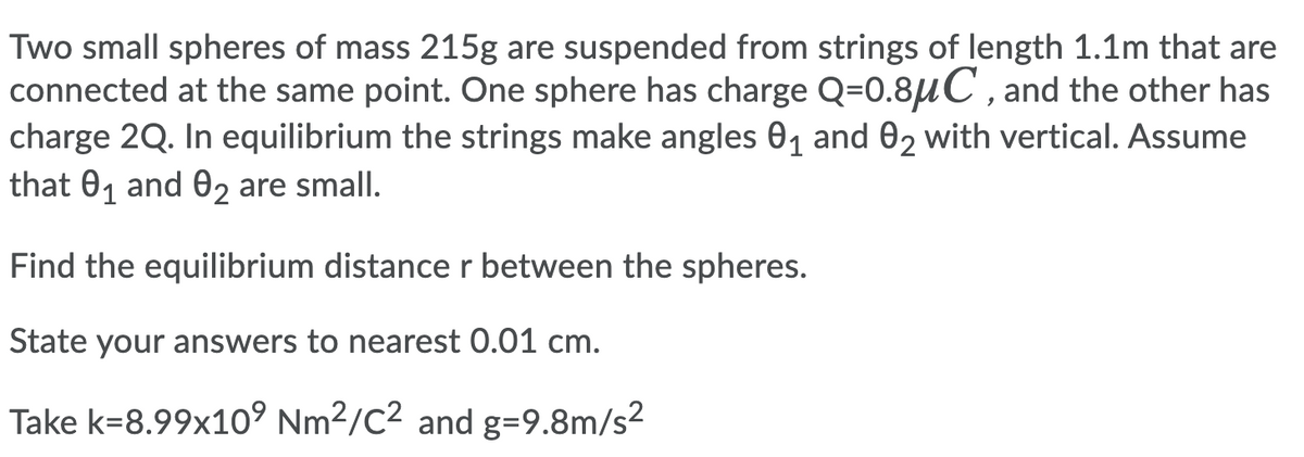 Two small spheres of mass 215g are suspended from strings of length 1.1m that are
connected at the same point. One sphere has charge Q=0.8uC , and the other has
charge 2Q. In equilibrium the strings make angles 01 and 02 with vertical. Assume
that 01 and 02 are small.
Find the equilibrium distance r between the spheres.
State your answers to nearest 0.01 cm.
Take k=8.99x10° Nm2/C2 and g=9.8m/s2
