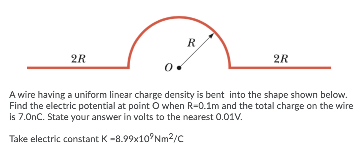R
2R
2R
A wire having a uniform linear charge density is bent into the shape shown below.
Find the electric potential at point O when R=0.1m and the total charge on the wire
is 7.0nC. State your answer in volts to the nearest 0.01V.
Take electric constant K =8.99x10°Nm²/C
