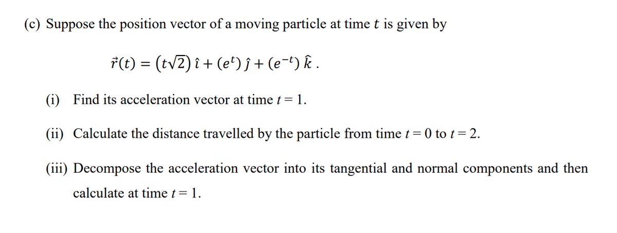 (c) Suppose the position vector of a moving particle at time t is given by
7(t) = (tv2) î + (e*)j+(e¬t) k .
(i) Find its acceleration vector at time t = 1.
(ii) Calculate the distance travelled by the particle from time t = 0 to t= 2.
(iii) Decompose the acceleration vector into its tangential and normal components and then
calculate at time t= 1.
