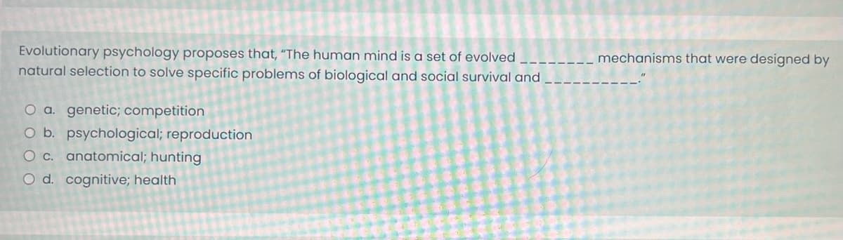 Evolutionary psychology proposes that, "The human mind is a set of evolved
natural selection to solve specific problems of biological and social survival and
O a. genetic; competition
O b. psychological; reproduction
O c. anatomical; hunting
O d. cognitive; health
mechanisms that were designed by