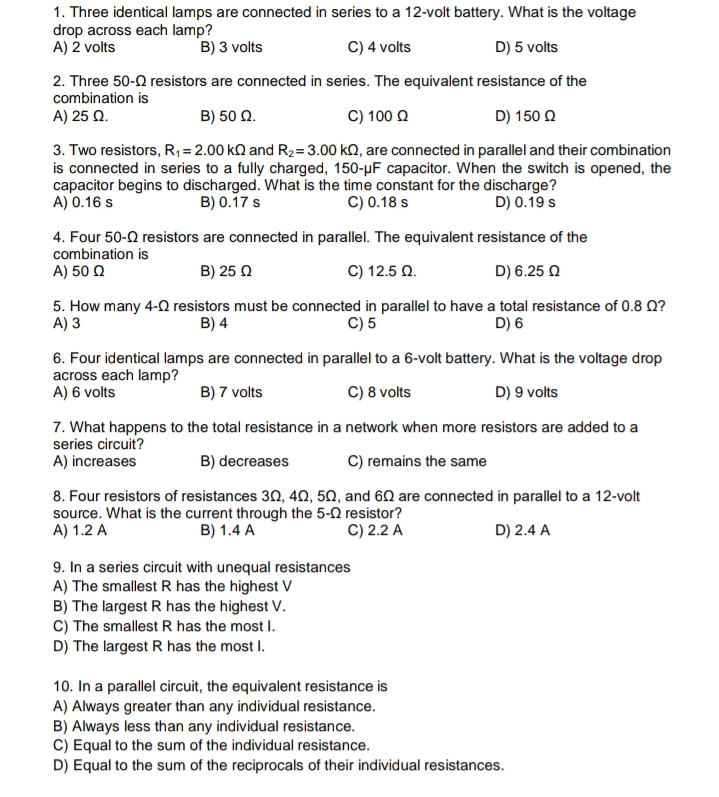 1. Three identical lamps are connected in series to a 12-volt battery. What is the voltage
drop across each lamp?
A) 2 volts
B) 3 volts
C) 4 volts
D) 5 volts
2. Three 50-2 resistors are connected in series. The equivalent resistance of the
combination is
A) 25 Q.
B) 50 Q.
C) 100 2
D) 150 Q
3. Two resistors, R,= 2.00 kQ and R2=3.00 kQ, are connected in parallel and their combination
is connected in series to a fully charged, 150-µF capacitor. When the switch is opened, the
capacitor begins to discharged. What is the time constant for the discharge?
A) 0.16 s
B) 0.17 s
C) 0.18 s
D) 0.19 s
4. Four 50-Q resistors are connected in parallel. The equivalent resistance of the
combination is
A) 50 Q
B) 25 0
C) 12.5 Q.
D) 6.25 Q
5. How many 4-0 resistors must be connected in parallel to have a total resistance of 0.8 Q?
A) 3
C) 5
B) 4
D) 6
6. Four identical lamps are connected in parallel to a 6-volt battery. What is the voltage drop
across each lamp?
A) 6 volts
B) 7 volts
C) 8 volts
D) 9 volts
7. What happens to the total resistance in a network when more resistors are added to a
series circuit?
A) increases
B) decreases
C) remains the same
8. Four resistors of resistances 30, 40, 50, and 60 are connected in parallel to a 12-volt
source. What is the current through the 5-0 resistor?
A) 1.2 A
B) 1.4 A
C) 2.2 A
D) 2.4 A
9. In a series circuit with unequal resistances
A) The smallest R has the highest V
B) The largest R has the highest V.
C) The smallest R has the most I.
D) The largest R has the most I.
10. In a parallel circuit, the equivalent resistance is
A) Always greater than any individual resistance.
B) Always less than any individual resistance.
C) Equal to the sum of the individual resistance.
D) Equal to the sum of the reciprocals of their individual resistances.

