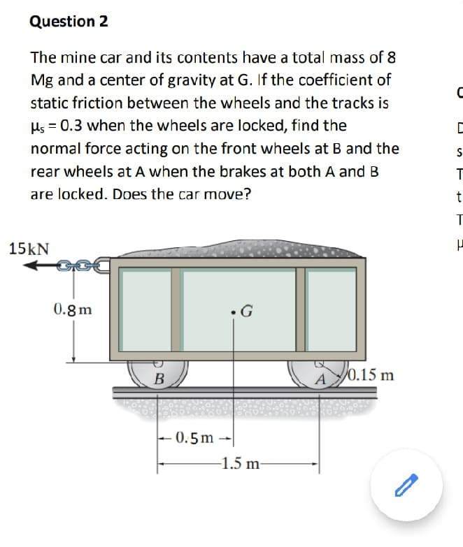 Question 2
The mine car and its contents have a total mass of 8
Mg and a center of gravity at G. If the coefficient of
static friction between the wheels and the tracks is
Hs = 0.3 when the wheels are locked, find the
normal force acting on the front wheels at B and the
rear wheels at A when the brakes at both A and B
are locked. Does the car move?
t
T
15kN
0.8m
В
A
/0.15 m
– 0.5m
-1.5 m-
