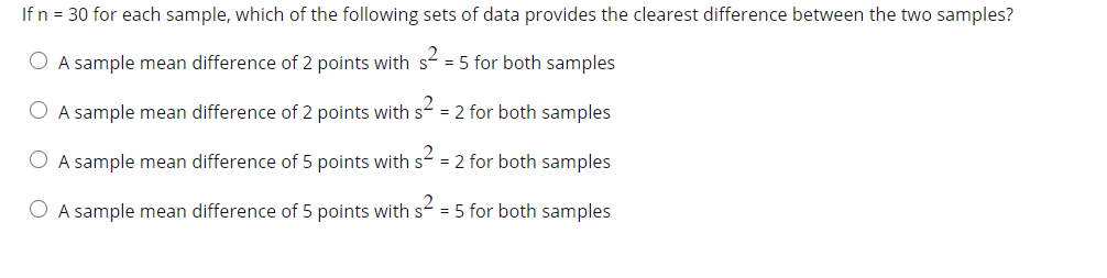 If n = 30 for each sample, which of the following sets of data provides the clearest difference between the two samples?
O A sample mean difference of 2 points with s = 5 for both samples
O A sample mean difference of 2 points with s = 2 for both samples
O A sample mean difference of 5 points with s = 2 for both samples
O A sample mean difference of 5 points with s = 5 for both samples
