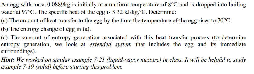 An egg with mass 0.0889kg is initially at a uniform temperature of 8°C and is dropped into boiling
water at 97°C. The specific heat of the egg is 3.32 kJ/kg.°C. Determine:
(a) The amount of heat transfer to the egg by the time the temperature of the egg rises to 70°C.
(b) The entropy change of egg in (a).
(c) The amount of entropy generation associated with this heat transfer process (to determine
entropy generation, we look at extended system that includes the egg and its immediate
surroundings).
Hint: We worked on similar example 7-21 (liquid-vapor mixture) in class. It will be helpful to study
example 7-19 (solid) before starting this problem.