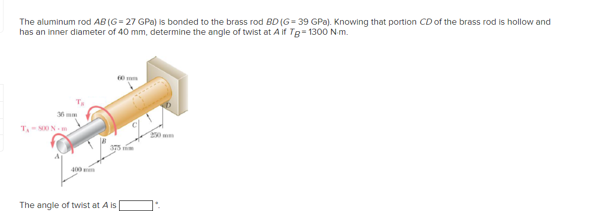 The aluminum rod AB (G= 27 GPa) is bonded to the brass rod BD (G= 39 GPa). Knowing that portion CD of the brass rod is hollow and
has an inner diameter of 40 mm, determine the angle of twist at A if TB = 1300 N-m.
Тв
36 mm
TA-800 N-m
400 mm
60 mm
250 mm
375 mm
The angle of twist at A is