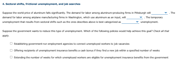 4. Sectoral shifts, frictional unemployment, and job searches
Suppose the world price of aluminum falls significantly. The demand for labor among aluminum-producing firms in Pittsburgh will
demand for labor among airplane manufacturing firms in Washington, which use aluminum as an input, will
. The temporary
unemployment that results from sectoral shifts such as the ones describes above is best categorized as
unemployment.
Suppose the government wants to reduce this type of unemployment. Which of the following policies would help achieve this goal? Check all that
apply.
O Establishing government-run employment agencies to connect unemployed workers to job vacancies
□ Offering recipients of unemployment insurance benefits a cash bonus if they find a new job within a specified number of weeks
Extending the number of weeks for which unemployed workers are eligible for unemployment insurance benefits from the government
The