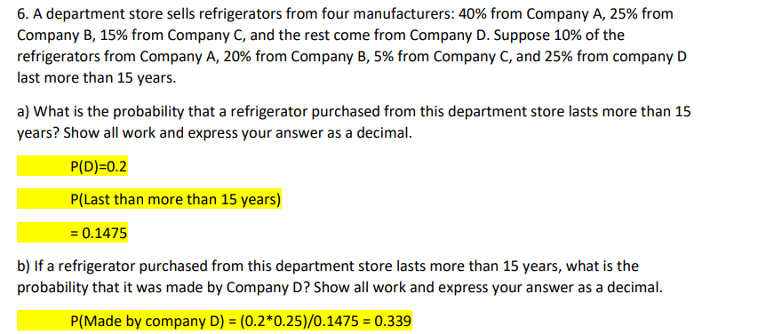 6. A department store sells refrigerators from four manufacturers: 40% from Company A, 25% from
Company B, 15% from Company C, and the rest come from Company D. Suppose 10% of the
refrigerators from Company A, 20% from Company B, 5% from Company C, and 25% from company D
last more than 15 years.
a) What is the probability that a refrigerator purchased from this department store lasts more than 15
years? Show all work and express your answer as a decimal.
P(D)=0.2
P(Last than more than 15 years)
= 0.1475
b) If a refrigerator purchased from this department store lasts more than 15 years, what is the
probability that it was made by Company D? Show all work and express your answer as a decimal.
P(Made by company D) = (0.2*0.25)/0.1475 = 0.339