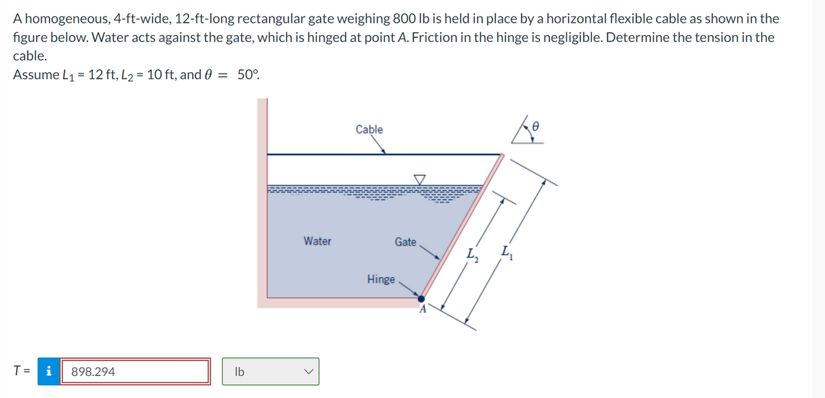 A homogeneous, 4-ft-wide, 12-ft-long rectangular gate weighing 800 lb is held in place by a horizontal flexible cable as shown in the
figure below. Water acts against the gate, which is hinged at point A. Friction in the hinge is negligible. Determine the tension in the
cable.
Assume L₁ = 12 ft, L₂ = 10 ft, and 0 = 50°.
T =
i
898.294
lb
Water
Cable
Hinge
Gate
L₂
Zo