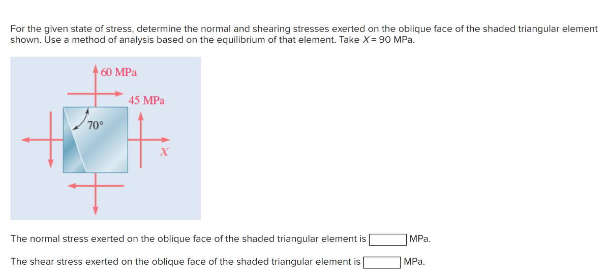 For the given state of stress, determine the normal and shearing stresses exerted on the oblique face of the shaded triangular element
shown. Use a method of analysis based on the equilibrium of that element. Take X = 90 MPa.
Pr
60 MPa
70°
45 MPa
X
The normal stress exerted on the oblique face of the shaded triangular element is
The shear stress exerted on the oblique face of the shaded triangular element is
MPa.
MPa.