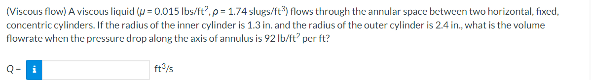 (Viscous flow) A viscous liquid (μ = 0.015 lbs/ft², p = 1.74 slugs/ft3) flows through the annular space between two horizontal, fixed,
concentric cylinders. If the radius of the inner cylinder is 1.3 in. and the radius of the outer cylinder is 2.4 in., what is the volume
flowrate when the pressure drop along the axis of annulus is 92 lb/ft2 per ft?
Q = i
ft³/s
