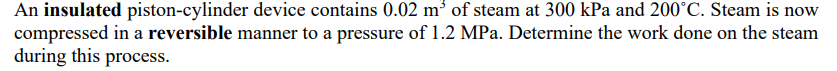 An insulated piston-cylinder device contains 0.02 m³ of steam at 300 kPa and 200°C. Steam is now
compressed in a reversible manner to a pressure of 1.2 MPa. Determine the work done on the steam
during this process.