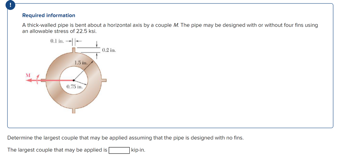 !
Required information
A thick-walled pipe is bent about a horizontal axis by a couple M. The pipe may be designed with or without four fins using
an allowable stress of 22.5 ksi.
0.1 in.
1.5 in.
0.75 in.
0.2 in.
Determine the largest couple that may be applied assuming that the pipe is designed with no fins.
The largest couple that may be applied is
kip-in.