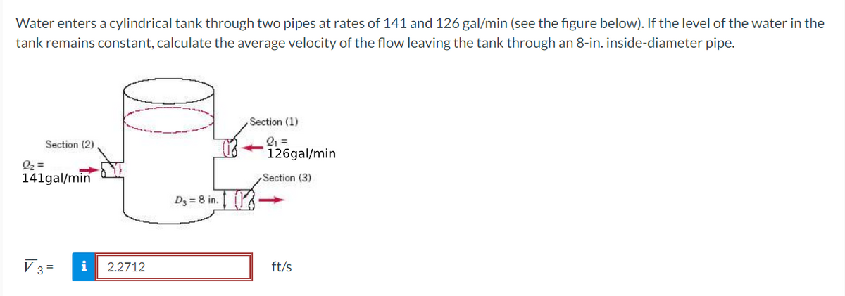 Water enters a cylindrical tank through two pipes at rates of 141 and 126 gal/min (see the figure below). If the level of the water in the
tank remains constant, calculate the average velocity of the flow leaving the tank through an 8-in. inside-diameter pipe.
Section (2)
2₂=
141gal/min
V 3= i 2.2712
D₂ = 8 in.
Section (1)
21 =
- 126gal/min
Section (3)
ft/s