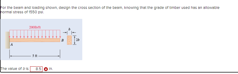 For the beam and loading shown, design the cross section of the beam, knowing that the grade of timber used has an allowable
normal stress of 1550 psl.
A
200lb/ft
b
5 ft
The value of bis
8.5
In.
2b