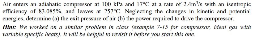 Air enters an adiabatic compressor at 100 kPa and 17°C at a rate of 2.4m³/s with an isentropic
efficiency of 83.085%, and leaves at 257°C. Neglecting the changes in kinetic and potential
energies, determine (a) the exit pressure of air (b) the power required to drive the compressor.
Hint: We worked on a similar problem in class (example 7-15 for compressor, ideal gas with
variable specific heats). It will be helpful to revisit it before you start this one.