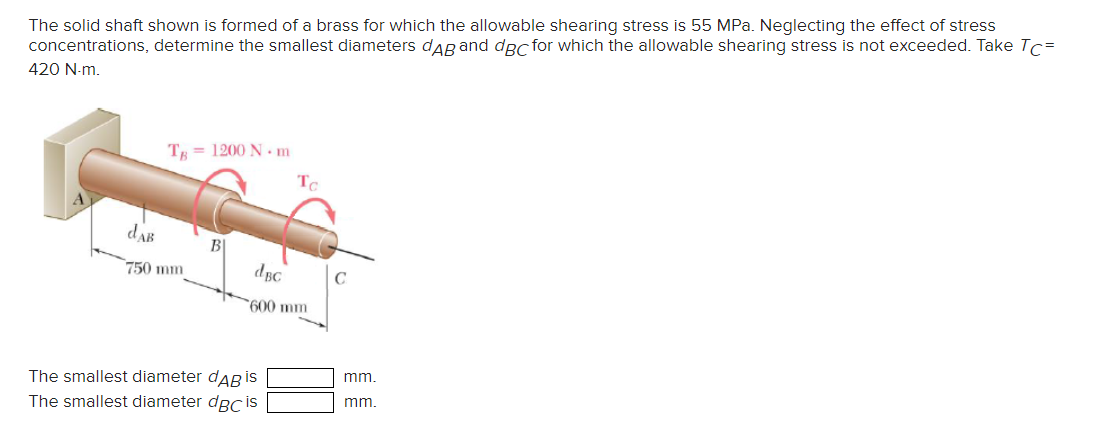 The solid shaft shown is formed of a brass for which the allowable shearing stress is 55 MPa. Neglecting the effect of stress
concentrations, determine the smallest diameters dAB and dBc for which the allowable shearing stress is not exceeded. Take Tc=
420 N-m.
TB=1200 N.m
TC
dak
750 mm
B\
dec
C
600 mm
The smallest diameter dдBis
The smallest diameter dBc is
mm.
mm.