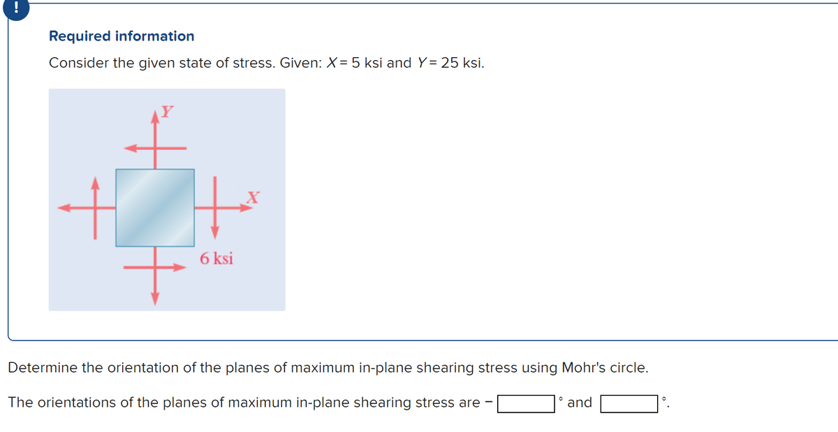 --
Required information
Consider the given state of stress. Given: X = 5 ksi and Y= 25 ksi.
6 ksi
X
Determine the orientation of the planes of maximum in-plane shearing stress using Mohr's circle.
The orientations of the planes of maximum in-plane shearing stress are
-
°
and