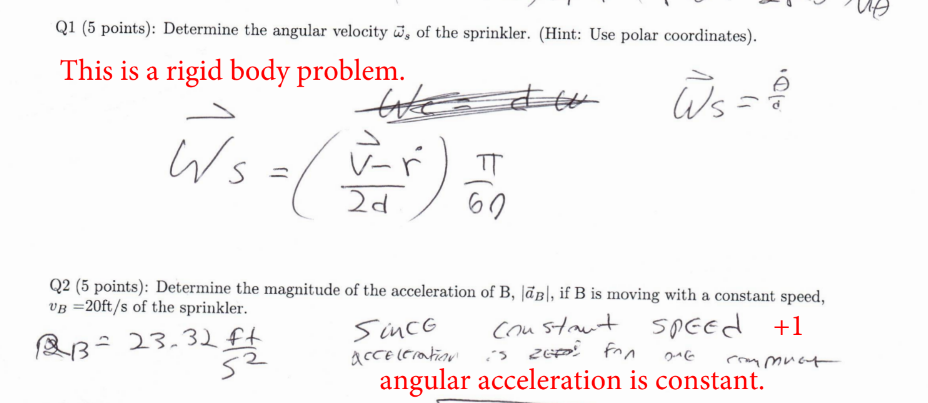 Q1 (5 points): Determine the angular velocity, of the sprinkler. (Hint: Use polar coordinates).
This is a rigid body problem.
Ws=
We
ㅠ
2d
60
W₁ ==
Q2 (5 points): Determine the magnitude of the acceleration of B, |B|, if B is moving with a constant speed,
VB =20ft/s of the sprinkler.
BB=
= 23.32 ft
52
Since
acceleration
Constant speed
is REF: Fon
216
+1
commut
angular acceleration is constant.