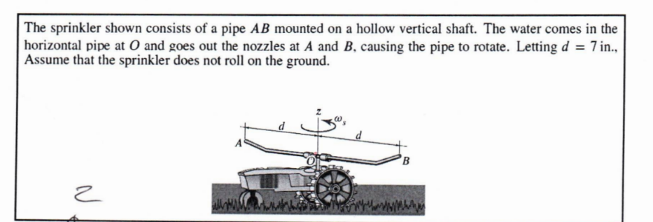 The sprinkler shown consists of a pipe AB mounted on a hollow vertical shaft. The water comes in the
horizontal pipe at O and goes out the nozzles at A and B, causing the pipe to rotate. Letting d = 7 in.,
Assume that the sprinkler does not roll on the ground.
ح
B
wwwwwww