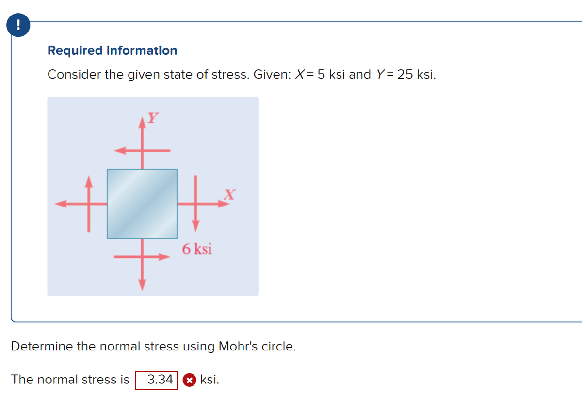 !
Required information
Consider the given state of stress. Given: X = 5 ksi and Y = 25 ksi.
+
6 ksi
X
Determine the normal stress using Mohr's circle.
The normal stress is 3.34 ksi.