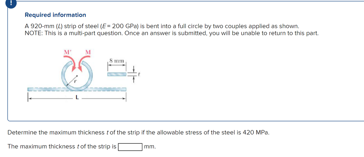 Required information
A 920-mm (4) strip of steel (E= 200 GPa) is bent into a full circle by two couples applied as shown.
NOTE: This is a multi-part question. Once an answer is submitted, you will be unable to return to this part.
M'
M
mm
Determine the maximum thickness t of the strip if the allowable stress of the steel is 420 MPa.
The maximum thickness t of the strip is
mm.
