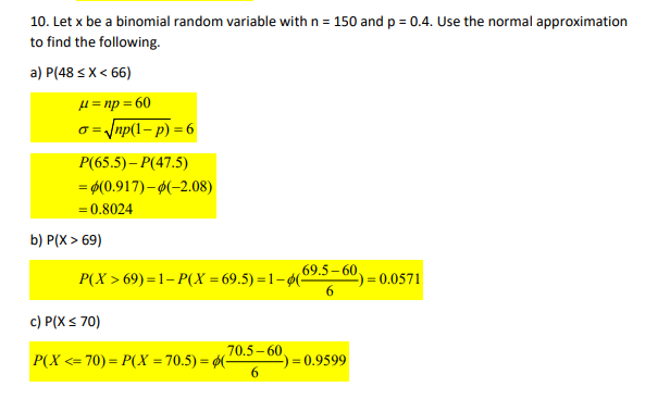 10. Let x be a binomial random variable with n = 150 and p = 0.4. Use the normal approximation
to find the following.
a) P(48 < X < 66)
μ = np = 60
o = √np(1-p) = 6
P(65.5) - P(47.5)
= $(0.917)-0(-2.08)
= 0.8024
b) P(X> 69)
P(X>69) = 1- P(X = 69.5) = 1−ø(-
c) P(X ≤ 70)
70.5-60.
69.5–60.
6
P(X <=70) = P(X = 70.5) = (-
-) = = 0.9599
-) = 0.0571