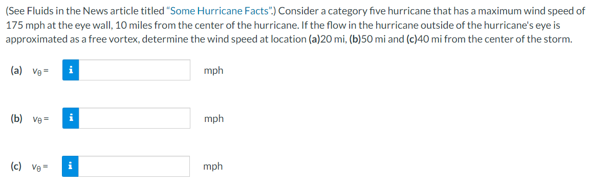 (See Fluids in the News article titled "Some Hurricane Facts".) Consider a category five hurricane that has a maximum wind speed of
175 mph at the eye wall, 10 miles from the center of the hurricane. If the flow in the hurricane outside of the hurricane's eye is
approximated as a free vortex, determine the wind speed at location (a)20 mi, (b)50 mi and (c)40 mi from the center of the storm.
(a) Ve=
(b) ve=
(c) Ve=
i
i
i
mph
mph
mph