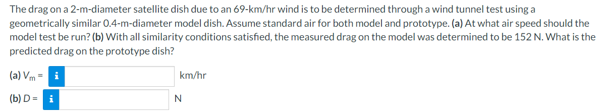 The drag on a 2-m-diameter satellite dish due to an 69-km/hr wind is to be determined through a wind tunnel test using a
geometrically similar 0.4-m-diameter model dish. Assume standard air for both model and prototype. (a) At what air speed should the
model test be run? (b) With all similarity conditions satisfied, the measured drag on the model was determined to be 152 N. What is the
predicted drag on the prototype dish?
(a) Vm =
(b) D = i
i
km/hr
N