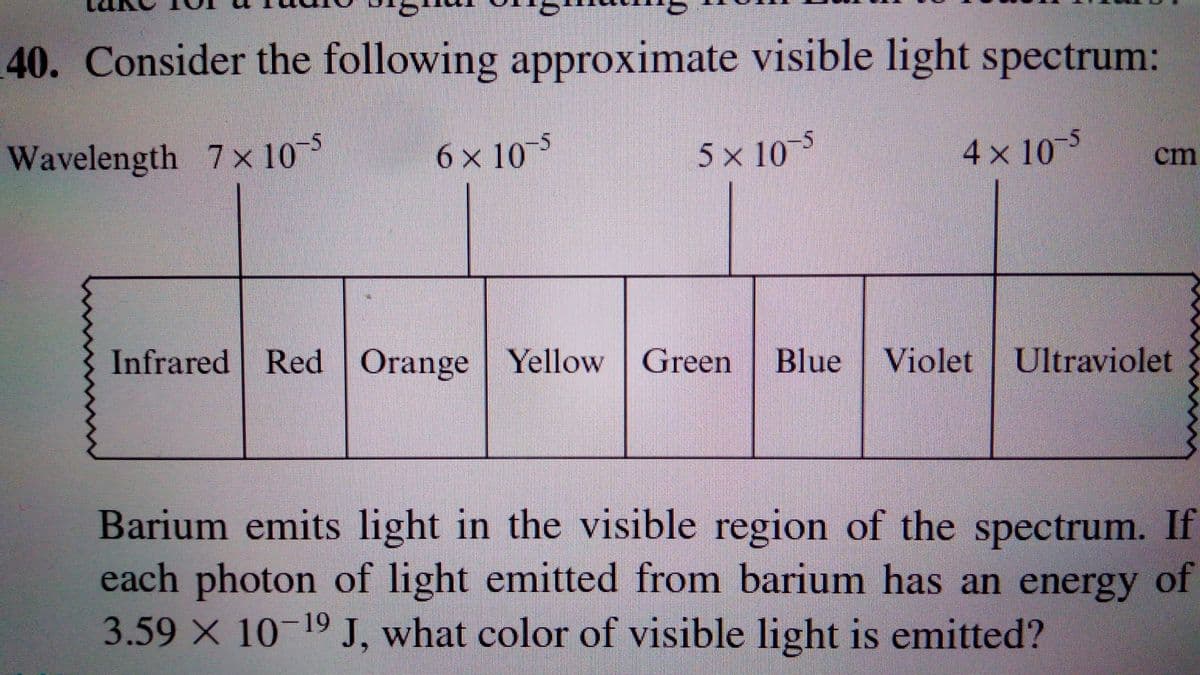 40. Consider the following approximate visible light spectrum:
Wavelength 7x 105
6 x 10
5 x 105
4 x 10
5
cm
Infrared Red Orange | Yellow Green
Blue Violet Ultraviolet
Barium emits light in the visible region of the spectrum. If
each photon of light emitted from barium has an energy
3.59 X 10-19 J, what color of visible light is emitted?
of
