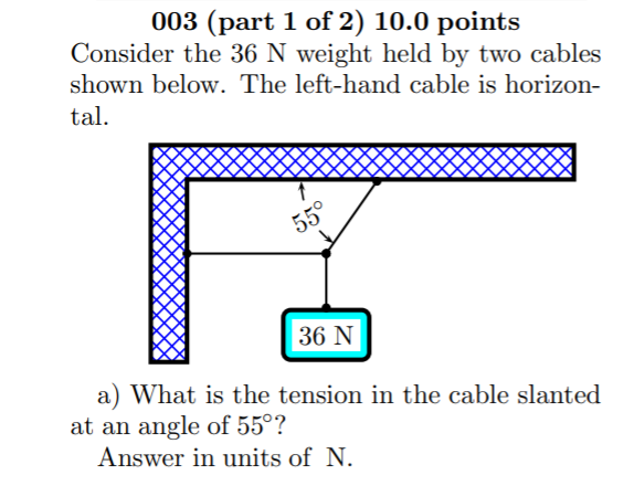 003 (part 1 of 2) 10.0 points
Consider the 36 N weight held by two cables
shown below. The left-hand cable is horizon-
tal.
55°
36 N
a) What is the tension in the cable slanted
at an angle of 55°?
Answer in units of N.
