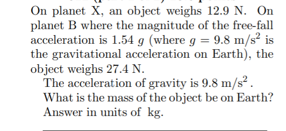 On planet X, an object weighs 12.9 N. On
planet B where the magnitude of the free-fall
acceleration is 1.54 g (where g = 9.8 m/s² is
the gravitational acceleration on Earth), the
object weighs 27.4 N.
The acceleration of gravity is 9.8 m/s² .
What is the mass of the object be on Earth?
Answer in units of kg.
