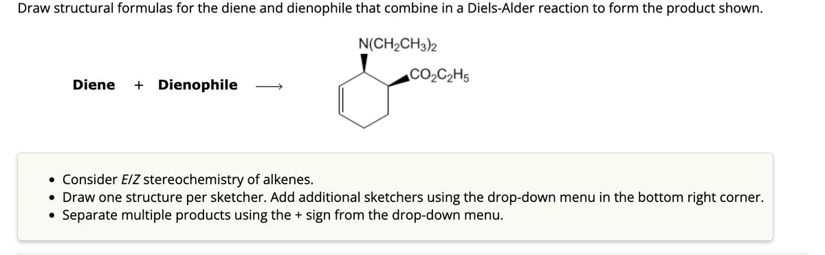 Draw structural formulas for the diene and dienophile that combine in a Diels-Alder reaction to form the product shown.
Diene + Dienophile
N(CH₂CH3)2
CO₂C₂H5
• Consider E/Z stereochemistry of alkenes.
• Draw one structure per sketcher. Add additional sketchers using the drop-down menu in the bottom right corner.
Separate multiple products using the + sign from the drop-down menu.
●