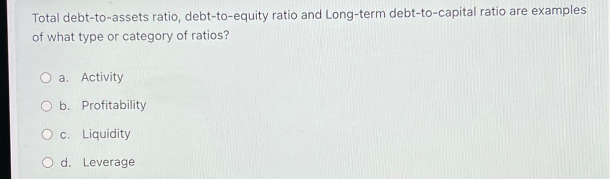 Total debt-to-assets ratio, debt-to-equity ratio and Long-term debt-to-capital ratio are examples
of what type or category of ratios?
a. Activity
O b. Profitability
O c. Liquidity
O d. Leverage