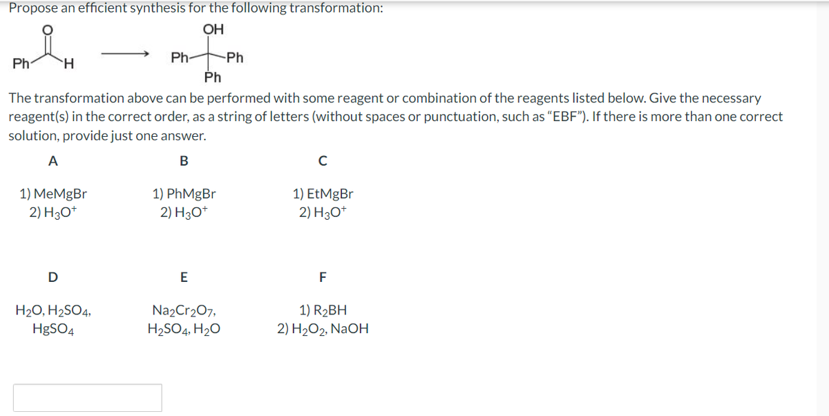 Propose an efficient synthesis for the following transformation:
OH
Ph
H
1) MeMgBr
2) H3O+
D
Ph
The transformation above can be performed with some reagent or combination of the reagents listed below. Give the necessary
reagent(s) in the correct order, as a string of letters (without spaces or punctuation, such as "EBF"). If there is more than one correct
solution, provide just one answer.
A
B
Ph-
H₂O, H₂SO4,
HgSO4
1) PhMgBr
2) H3O+
E
-Ph
Na2Cr₂O7,
H₂SO4, H₂O
с
1) EtMgBr
2) H3O+
F
1) R₂BH
2) H₂O2, NaOH