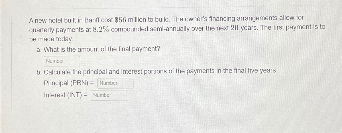 A new hotel built in Banff cost $56 million to build. The owner's financing arrangements allow for
quarterly payments at 8.2% compounded semi-annually over the next 20 years. The first payment is to
be made today.
a. What is the amount of the final payment?
Number
b. Calculate the principal and interest portions of the payments in the final five years.
Principal (PRN) = Number
Interest (INT) = Number