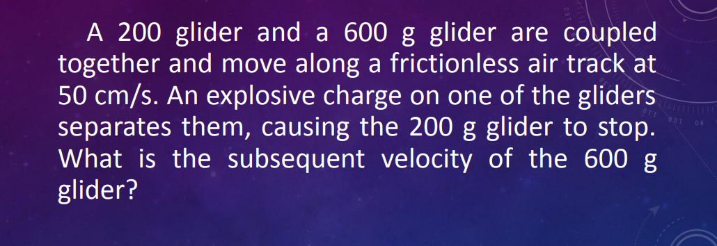 A 200 glider and a 600 g glider are coupled
together and move along a frictionless air track at
50 cm/s. An explosive charge on one of the gliders
separates them, causing the 200 g glider to stop.
What is the subsequent velocity of the 600 g
glider?
06
