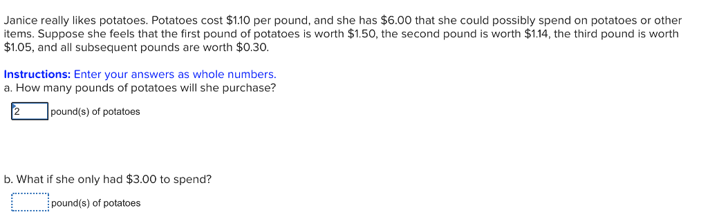 Janice really likes potatoes. Potatoes cost $1.10 per pound, and she has $6.00 that she could possibly spend on potatoes or other
items. Suppose she feels that the first pound of potatoes is worth $1.50, the second pound is worth $1.14, the third pound is worth
$1.05, and all subsequent pounds are worth $0.30.
Instructions: Enter your answers as whole numbers.
a. How many pounds of potatoes will she purchase?
pound(s) of potatoes
b. What if she only had $3.00 to spend?
pound(s) of potatoes