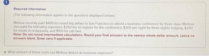 Required information
[The following information applies to the questions displayed below.]
Melissa recently paid $400 for round-trip airfare to San Francisco to attend a business conference for three days. Melissa
also paid the following expenses: $250 fee to register for the conference, $300 per night for three nights' lodging. $200
for meals in restaurants, and $150 for cab fare.
Note: Do not round intermediate calculations. Round your final answers to the nearest whole dollar amount. Leave no
answers blank. Enter zero if applicable.
a. What amount of these costs can Melissa deduct as business expenses?