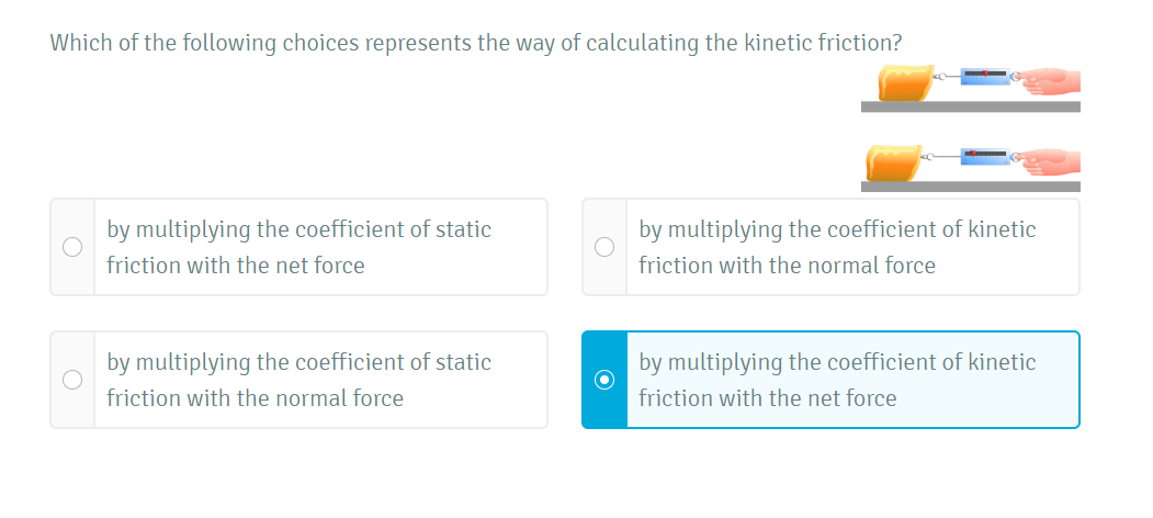 Which of the following choices represents the way of calculating the kinetic friction?
by multiplying the coefficient of static
by multiplying the coefficient of kinetic
friction with the net force
friction with the normal force
by multiplying the coefficient of static
by multiplying the coefficient of kinetic
friction with the normal force
friction with the net force
